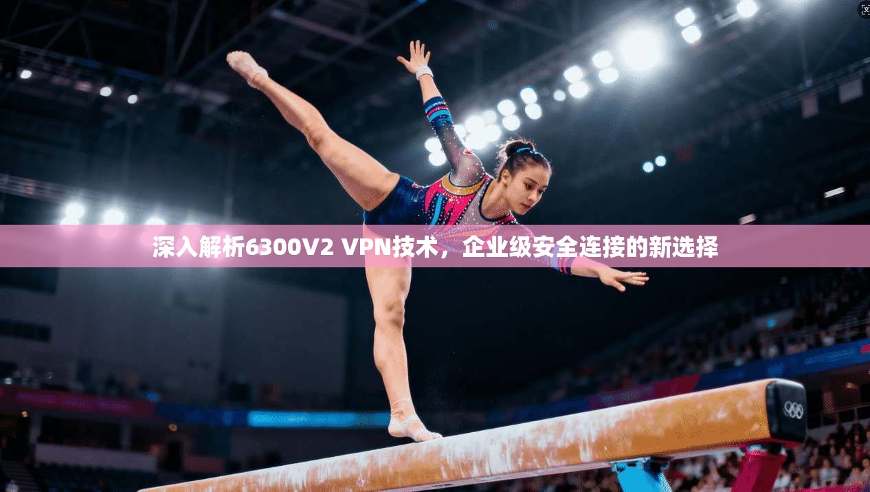 深入解析6300V2 VPN技术，企业级安全连接的新选择