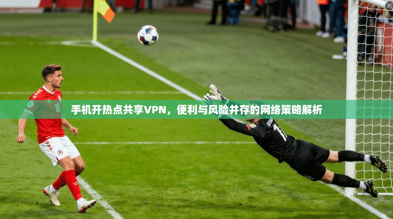 手机开热点共享VPN，便利与风险并存的网络策略解析