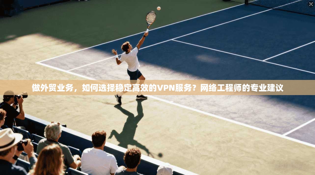 做外贸业务，如何选择稳定高效的VPN服务？网络工程师的专业建议