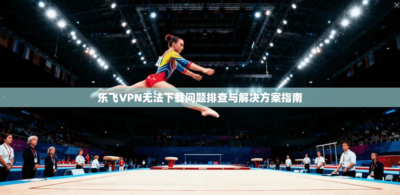 乐飞VPN无法下载问题排查与解决方案指南