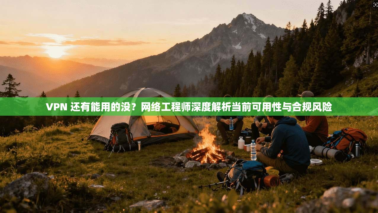 VPN 还有能用的没？网络工程师深度解析当前可用性与合规风险