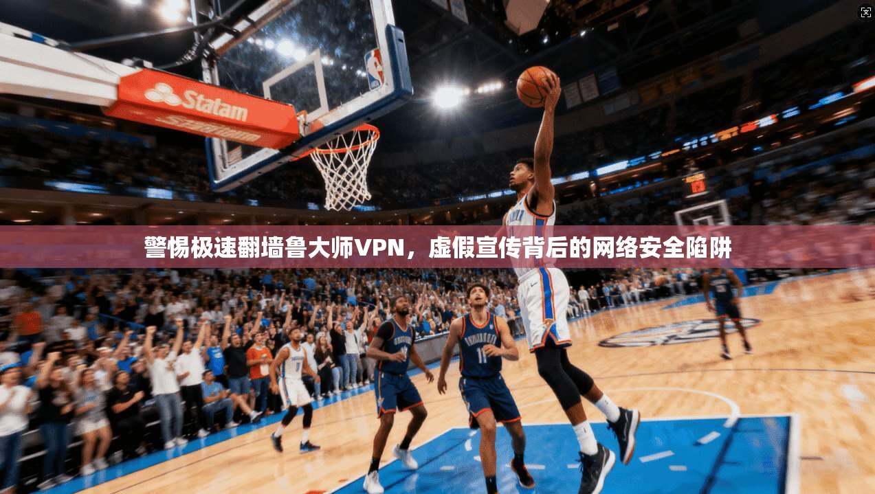 警惕极速翻墙鲁大师VPN，虚假宣传背后的网络安全陷阱