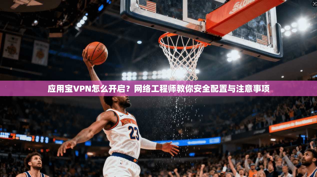 应用宝VPN怎么开启？网络工程师教你安全配置与注意事项