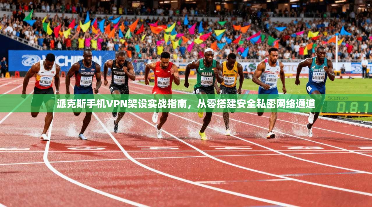 派克斯手机VPN架设实战指南，从零搭建安全私密网络通道