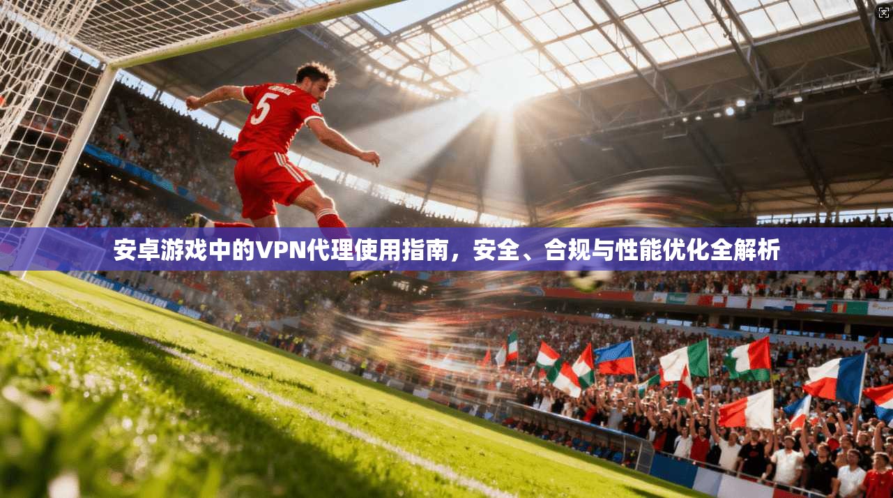 安卓游戏中的VPN代理使用指南，安全、合规与性能优化全解析