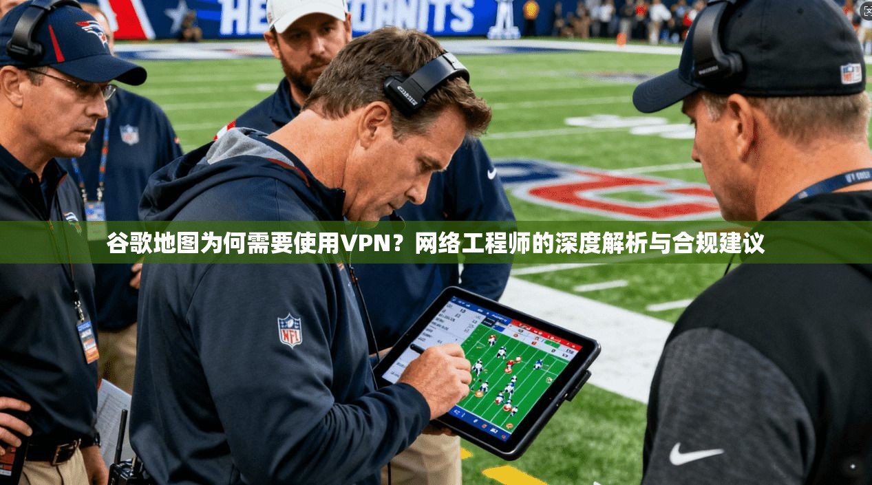 谷歌地图为何需要使用VPN？网络工程师的深度解析与合规建议