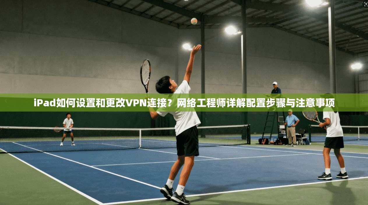 iPad如何设置和更改VPN连接？网络工程师详解配置步骤与注意事项