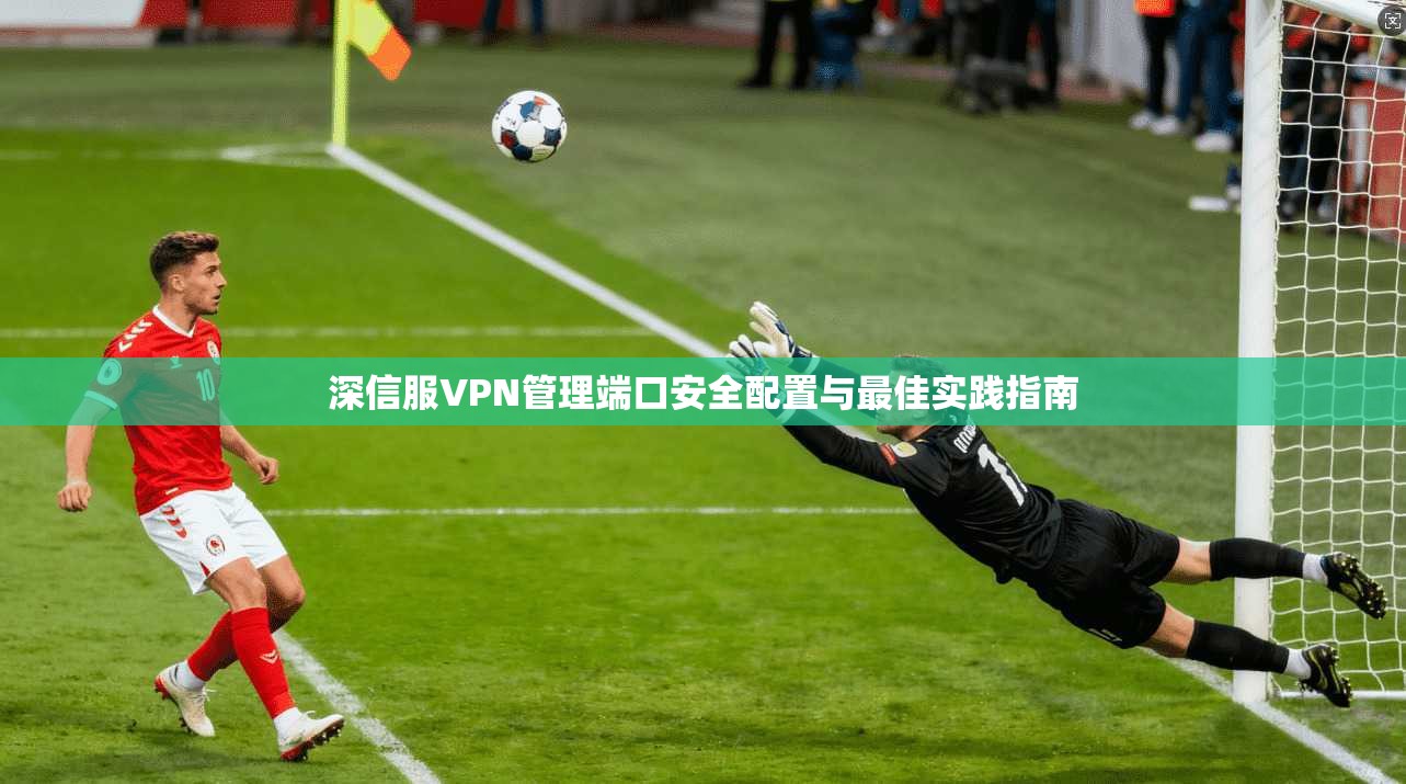 深信服VPN管理端口安全配置与最佳实践指南