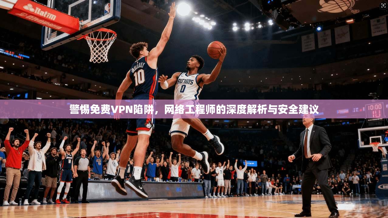 警惕免费VPN陷阱，网络工程师的深度解析与安全建议