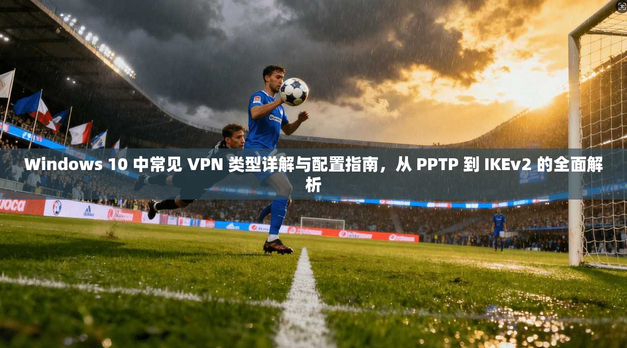 Windows 10 中常见 VPN 类型详解与配置指南，从 PPTP 到 IKEv2 的全面解析