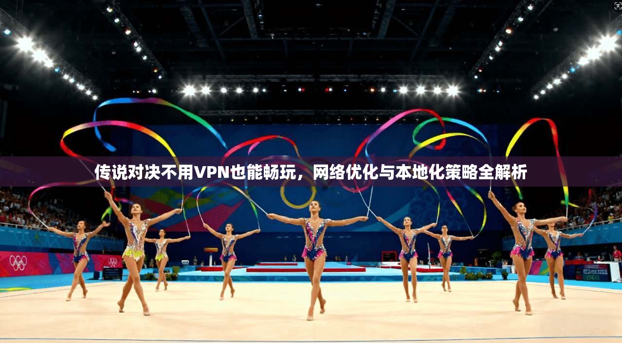 传说对决不用VPN也能畅玩，网络优化与本地化策略全解析