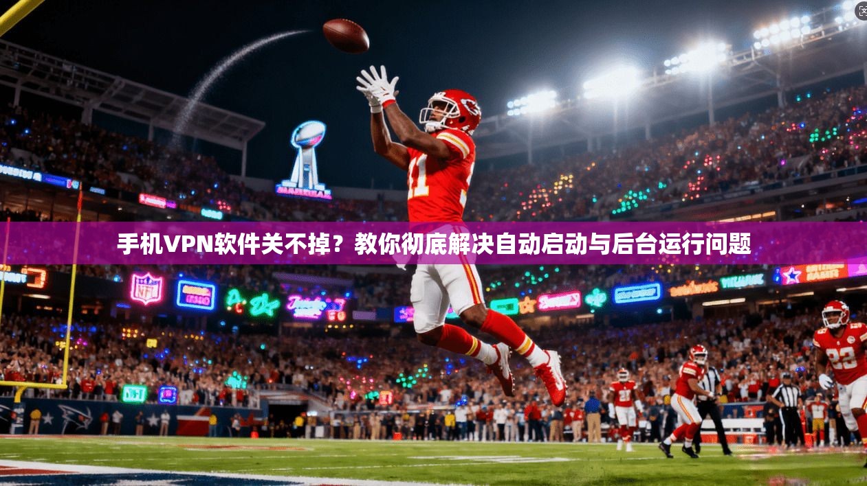 手机VPN软件关不掉？教你彻底解决自动启动与后台运行问题