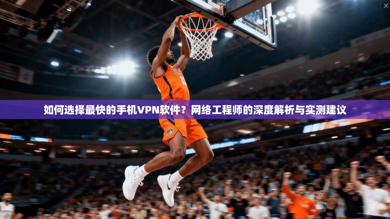 如何选择最快的手机VPN软件?网络工程师的深度解析与实测建议