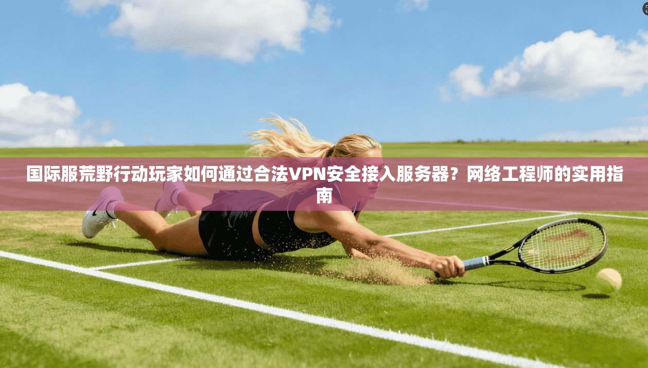 国际服荒野行动玩家如何通过合法VPN安全接入服务器?网络工程师的实用指南