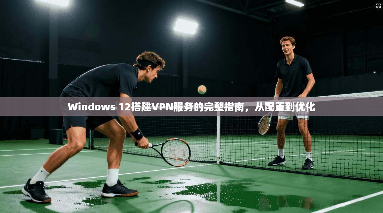 Windows 12搭建VPN服务的完整指南，从配置到优化
