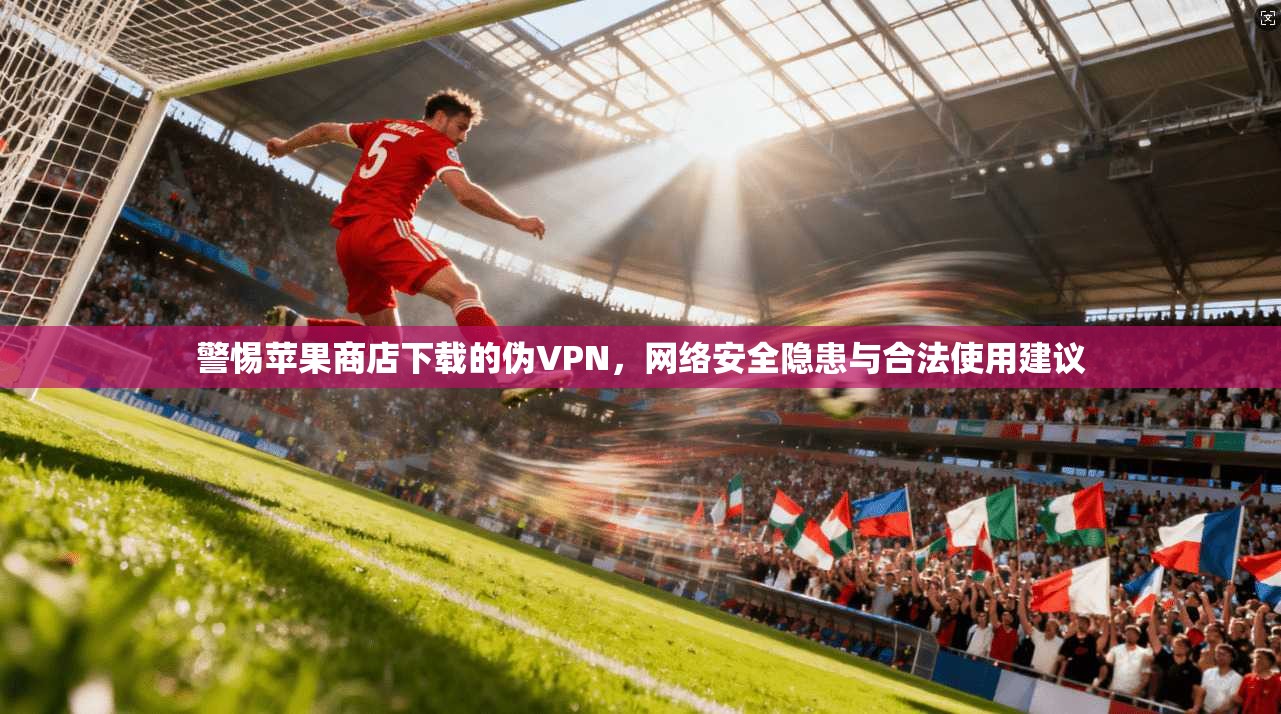 警惕苹果商店下载的伪VPN，网络安全隐患与合法使用建议