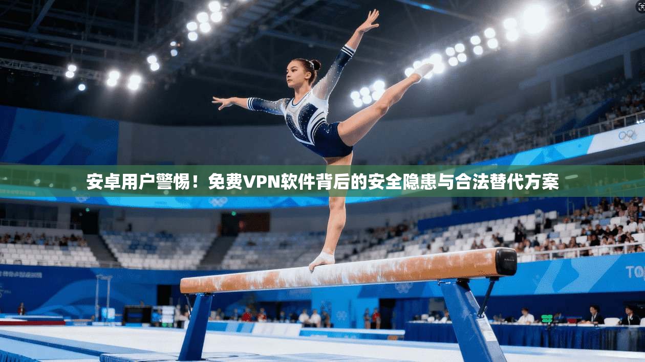 安卓用户警惕!免费VPN软件背后的安全隐患与合法替代方案