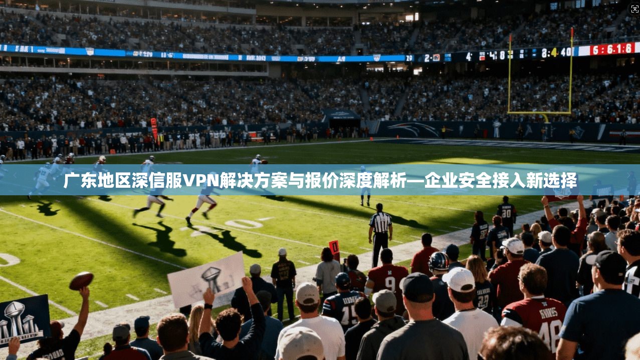 广东地区深信服VPN解决方案与报价深度解析—企业安全接入新选择