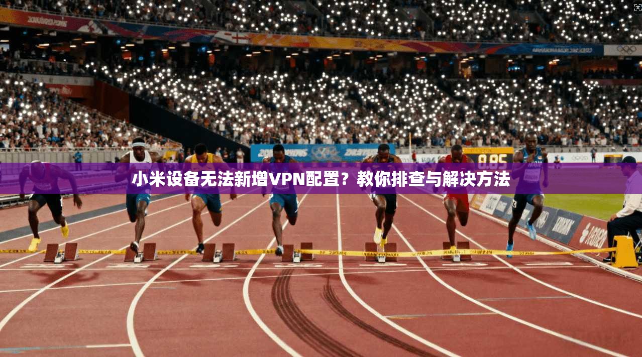 小米设备无法新增VPN配置？教你排查与解决方法