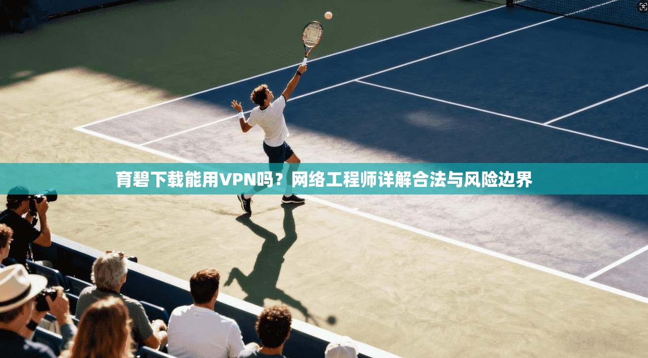 育碧下载能用VPN吗？网络工程师详解合法与风险边界