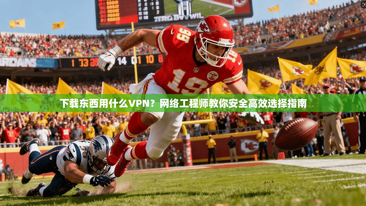 下载东西用什么VPN？网络工程师教你安全高效选择指南