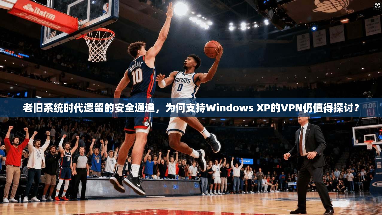 老旧系统时代遗留的安全通道，为何支持Windows XP的VPN仍值得探讨？
