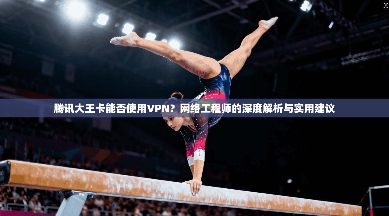 腾讯大王卡能否使用VPN？网络工程师的深度解析与实用建议