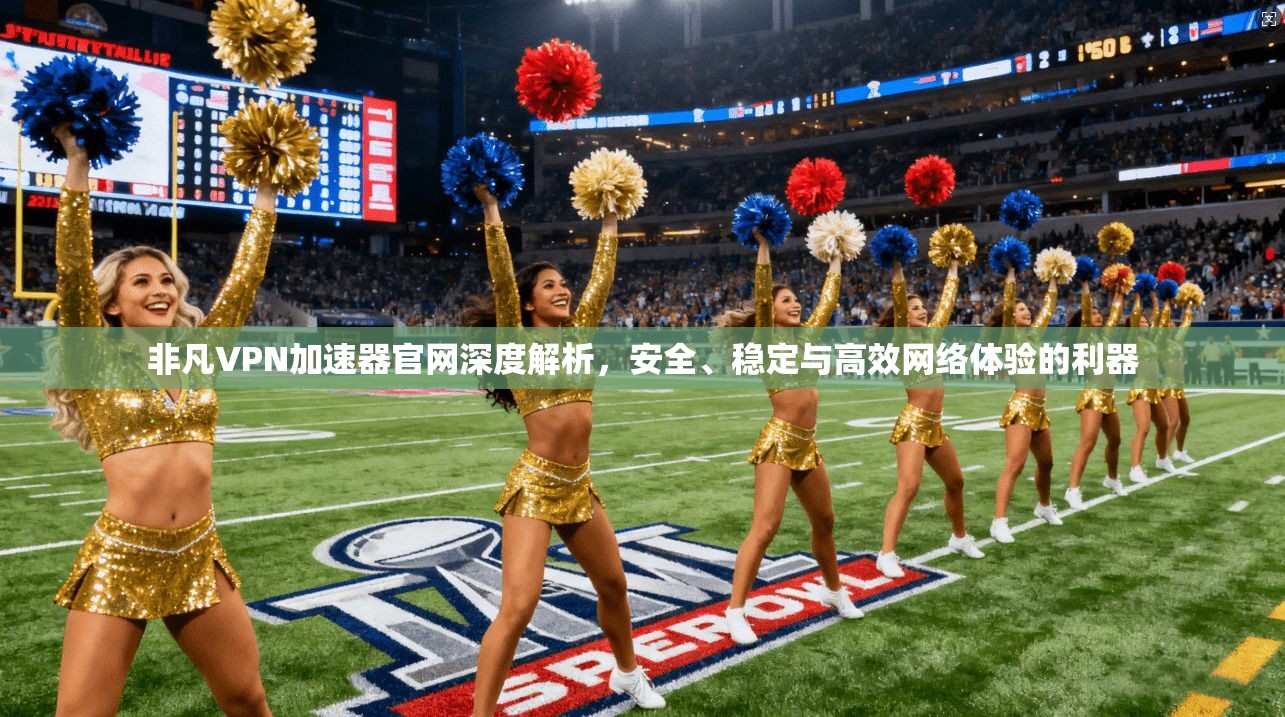 非凡VPN加速器官网深度解析，安全、稳定与高效网络体验的利器
