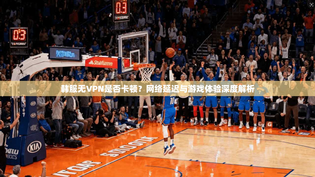 韩服无VPN是否卡顿？网络延迟与游戏体验深度解析
