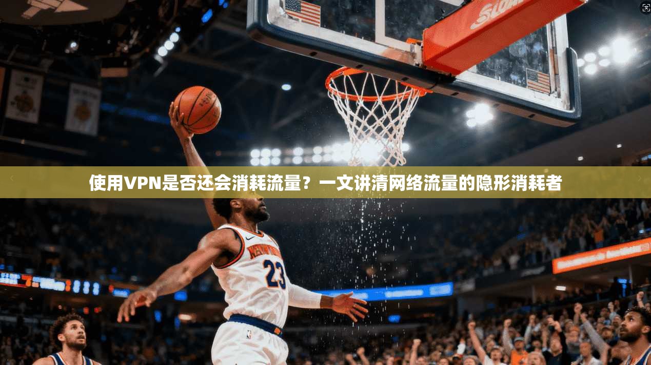使用VPN是否还会消耗流量?一文讲清网络流量的隐形消耗者
