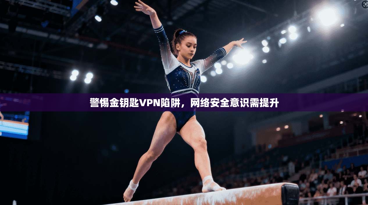 警惕金钥匙VPN陷阱,网络安全意识需提升