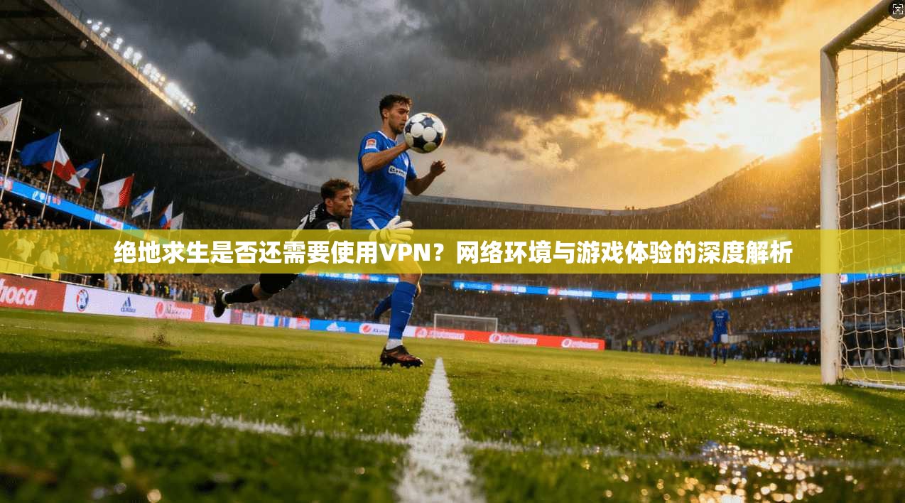绝地求生是否还需要使用VPN？网络环境与游戏体验的深度解析