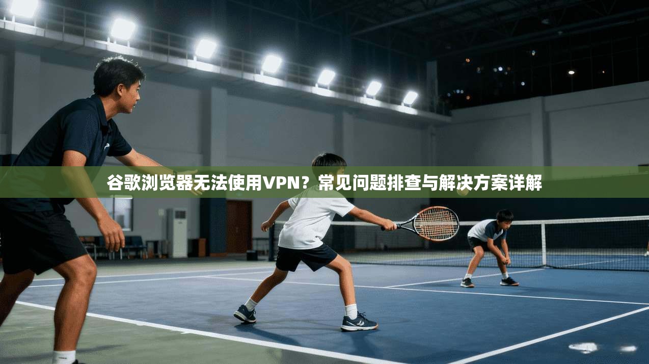 谷歌浏览器无法使用VPN？常见问题排查与解决方案详解