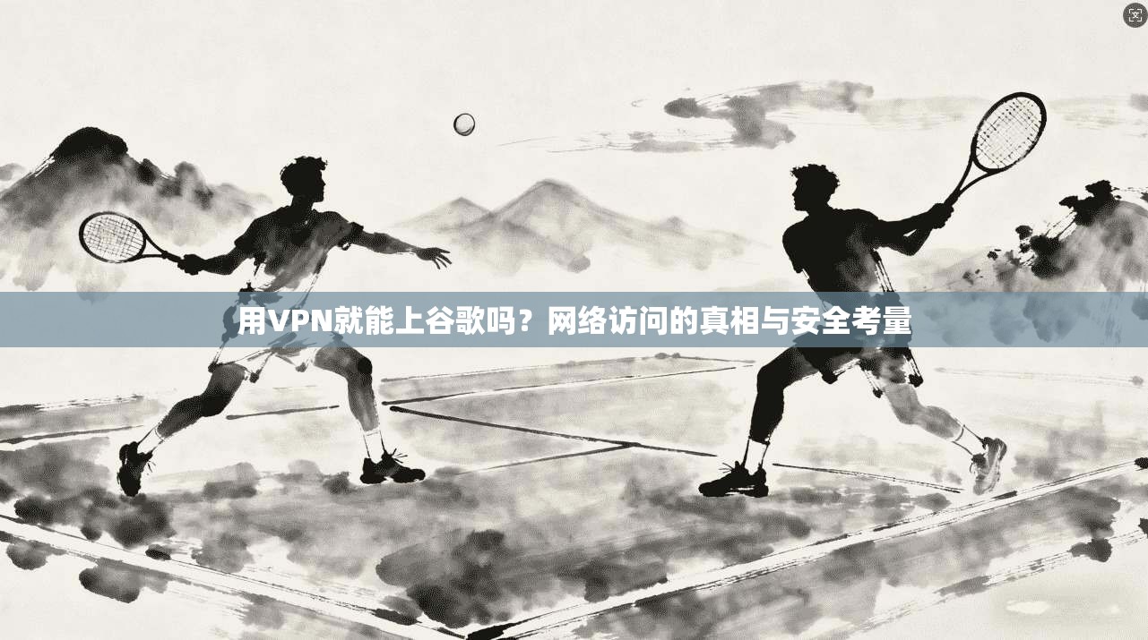 用VPN就能上谷歌吗？网络访问的真相与安全考量