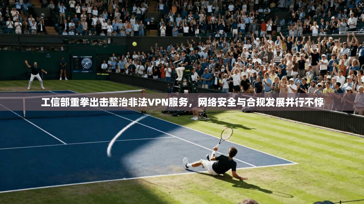 工信部重拳出击整治非法VPN服务，网络安全与合规发展并行不悖