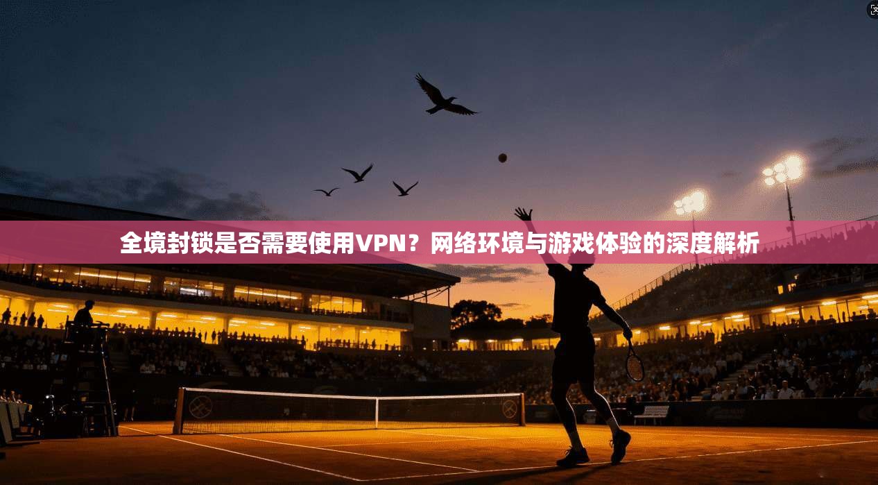 全境封锁是否需要使用VPN？网络环境与游戏体验的深度解析