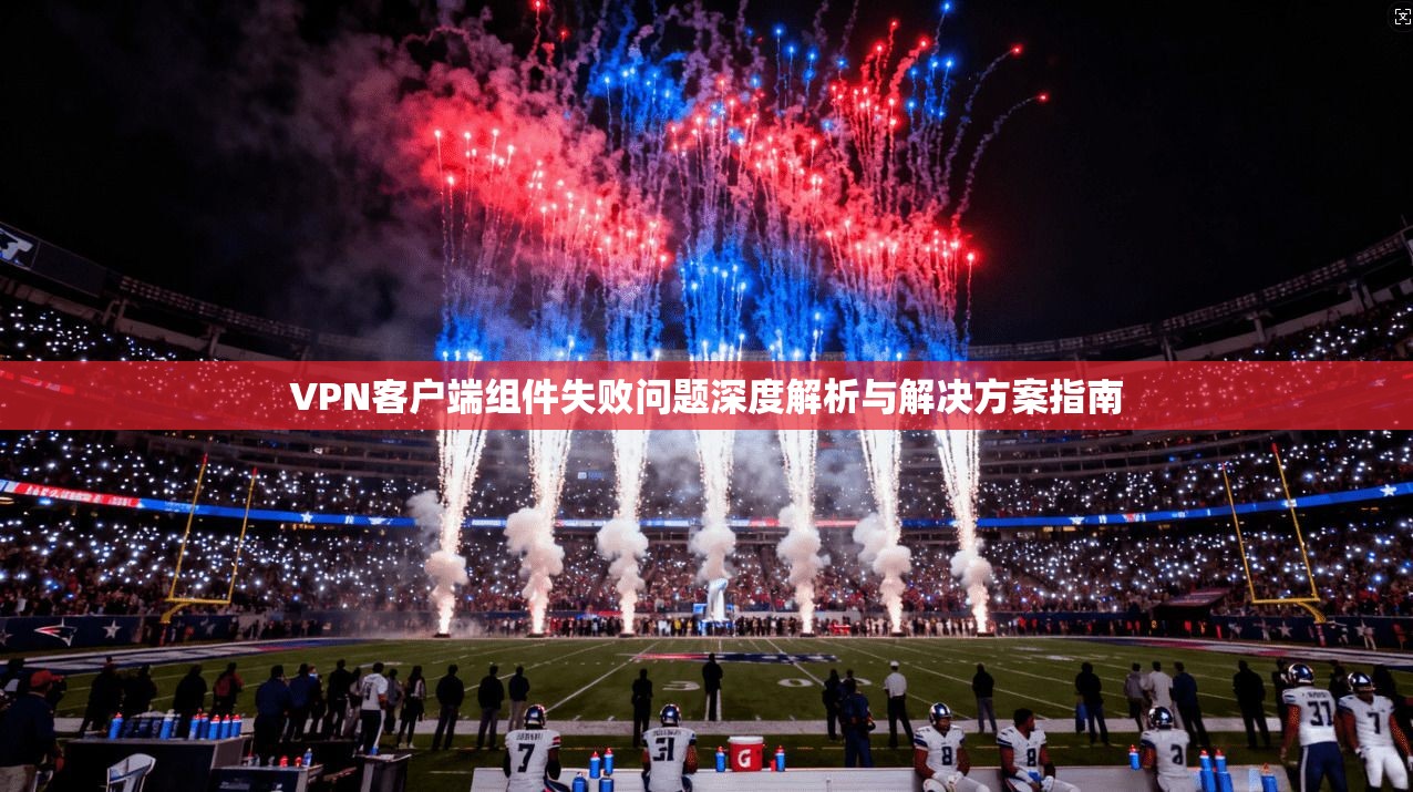 VPN客户端组件失败问题深度解析与解决方案指南