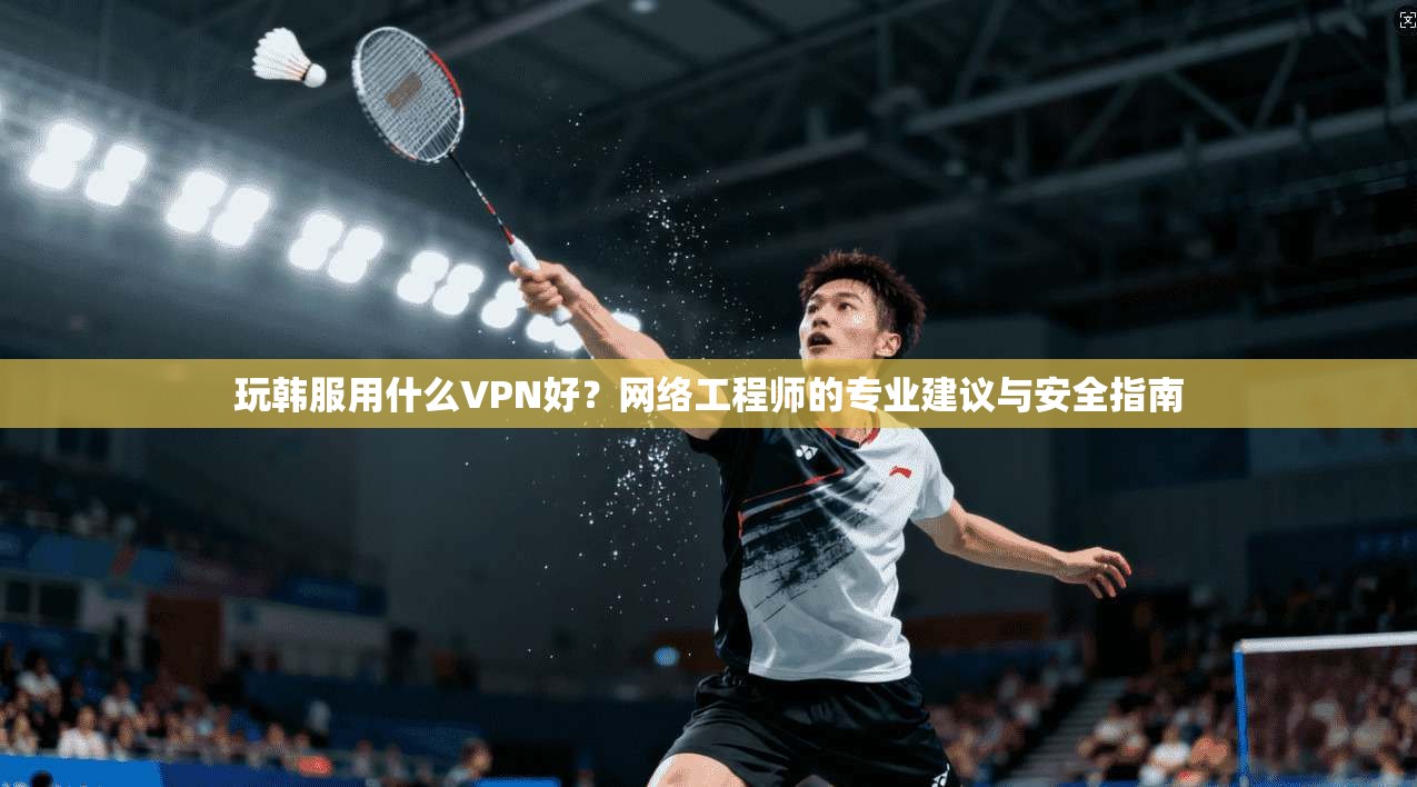 玩韩服用什么VPN好？网络工程师的专业建议与安全指南
