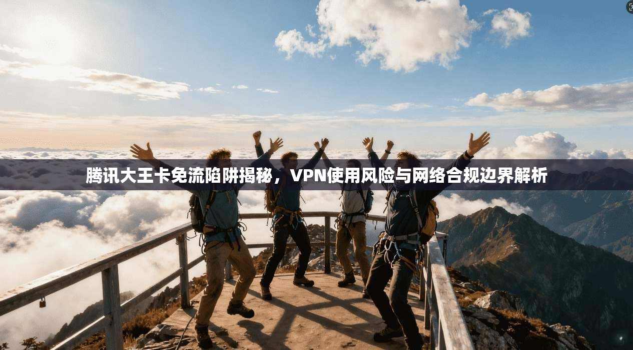 腾讯大王卡免流陷阱揭秘,VPN使用风险与网络合规边界解析