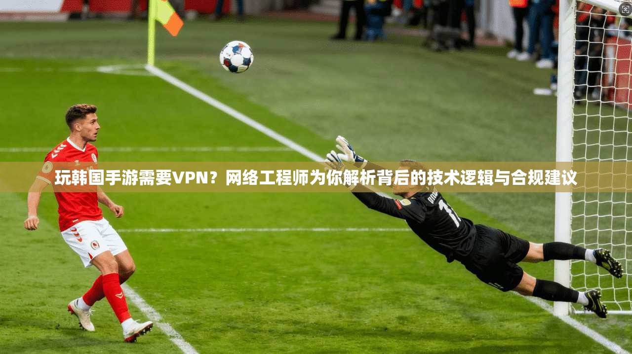 玩韩国手游需要VPN？网络工程师为你解析背后的技术逻辑与合规建议