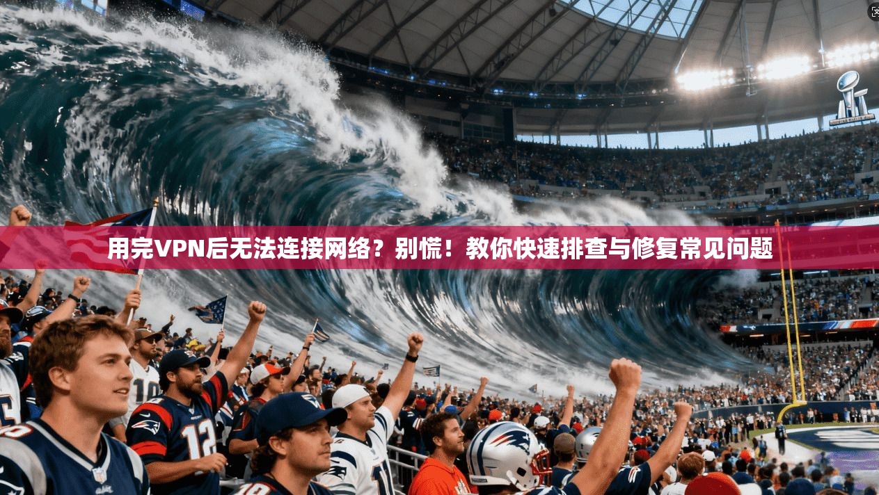 用完VPN后无法连接网络?别慌!教你快速排查与修复常见问题