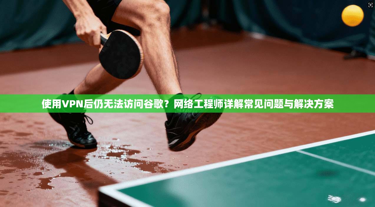 使用VPN后仍无法访问谷歌？网络工程师详解常见问题与解决方案