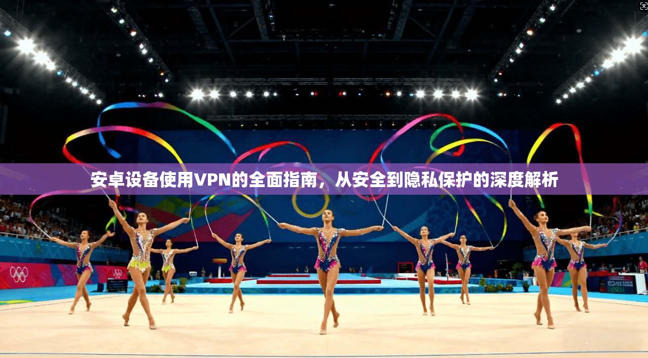 安卓设备使用VPN的全面指南,从安全到隐私保护的深度解析