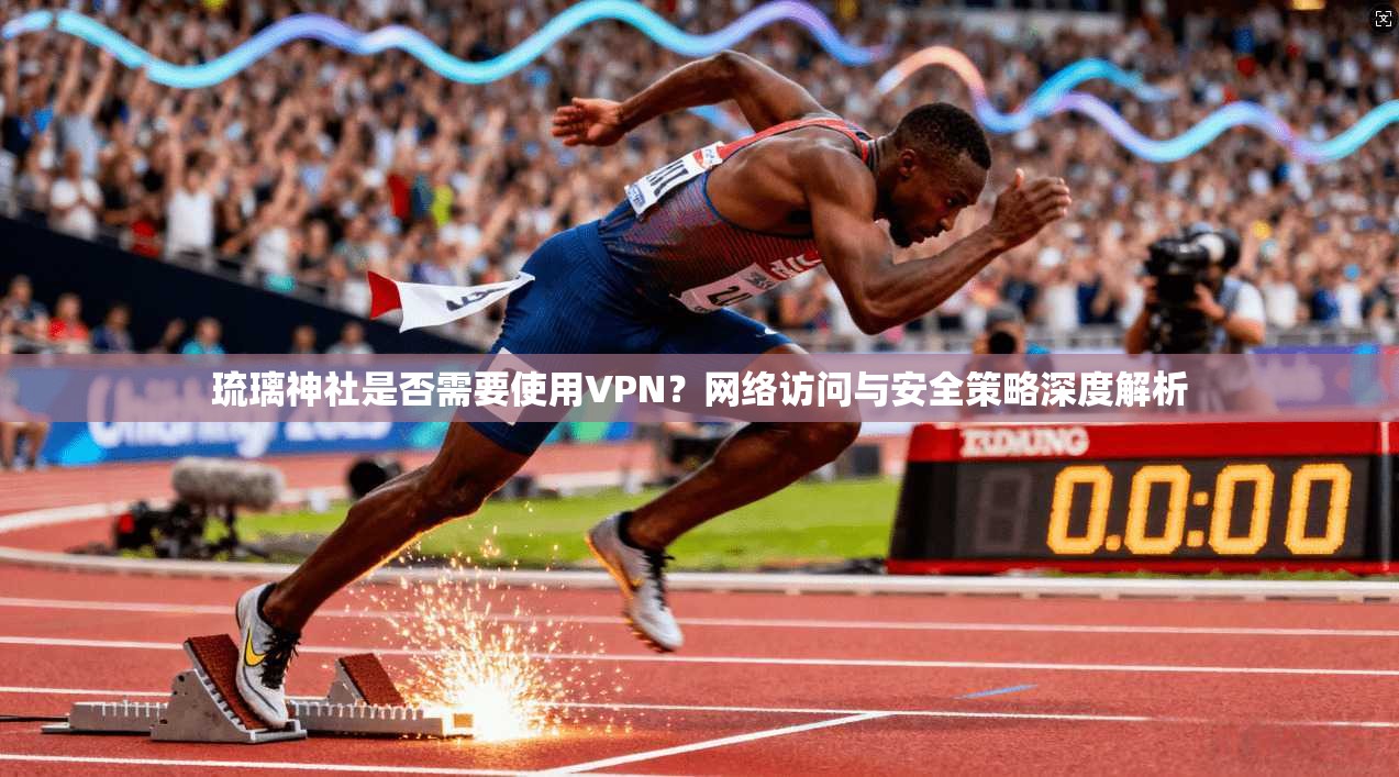 琉璃神社是否需要使用VPN？网络访问与安全策略深度解析