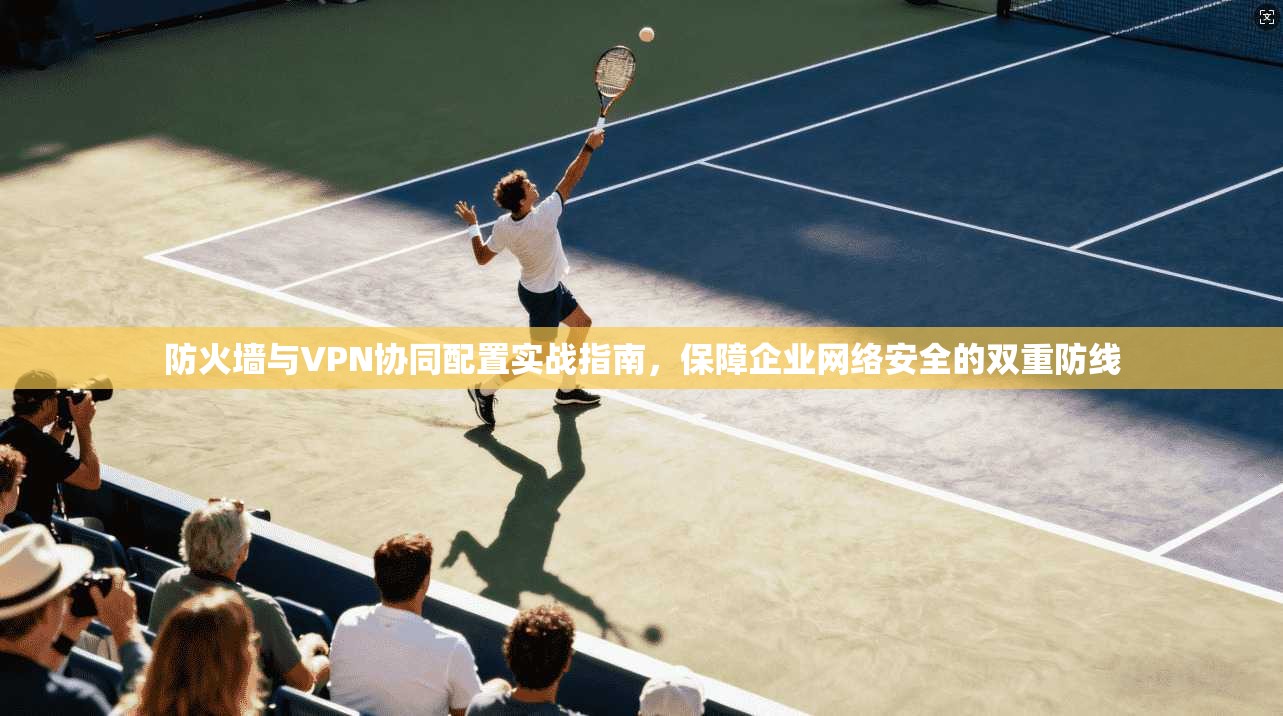防火墙与VPN协同配置实战指南，保障企业网络安全的双重防线