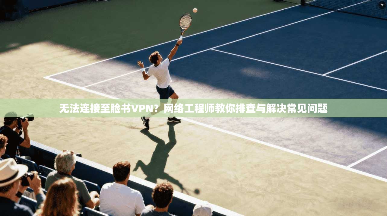 无法连接至脸书VPN？网络工程师教你排查与解决常见问题
