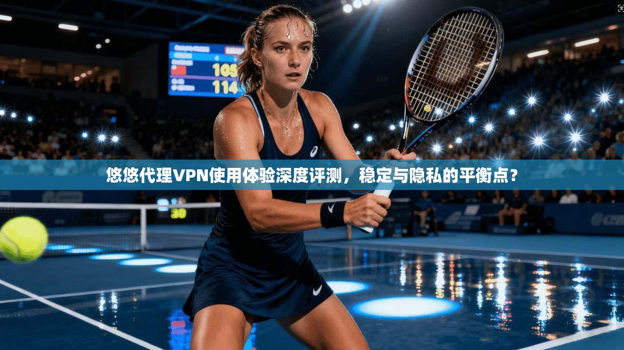 悠悠代理VPN使用体验深度评测，稳定与隐私的平衡点？