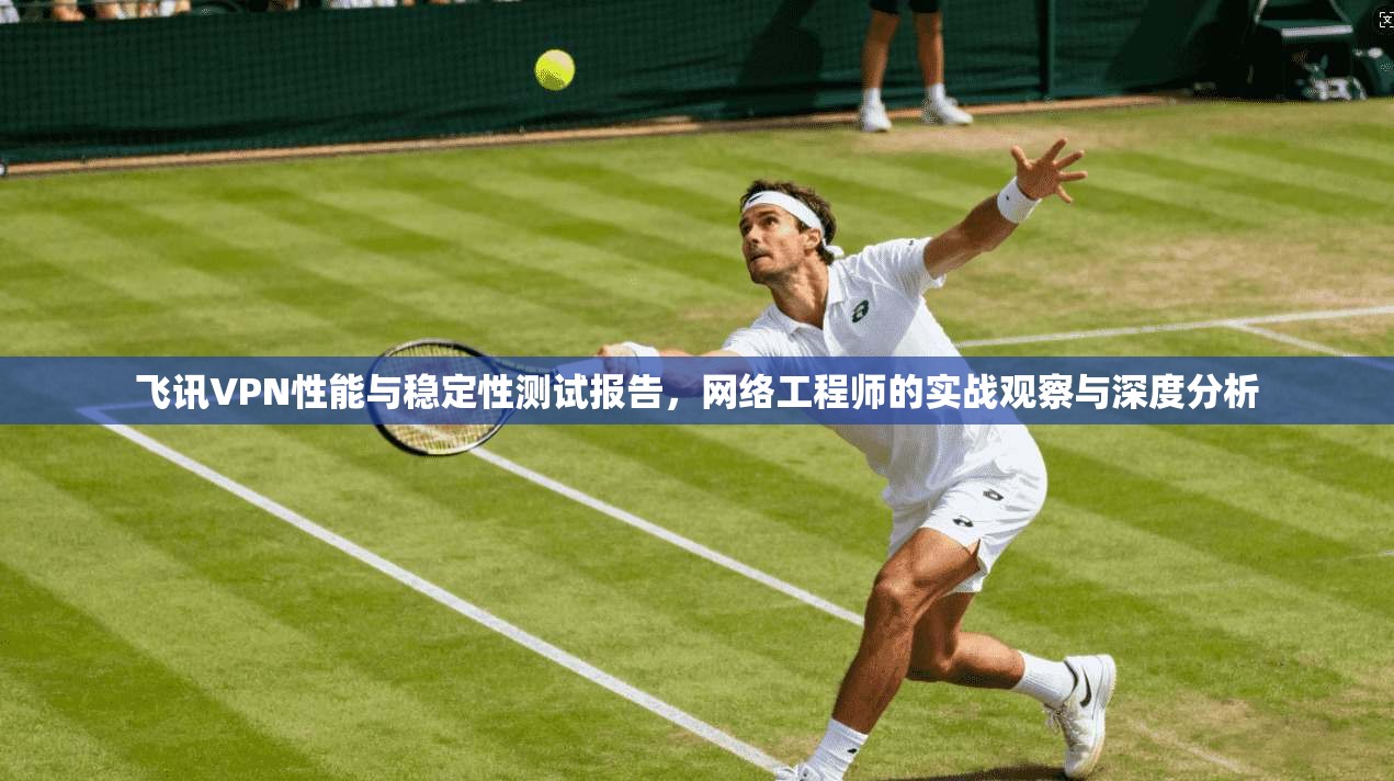 飞讯VPN性能与稳定性测试报告，网络工程师的实战观察与深度分析