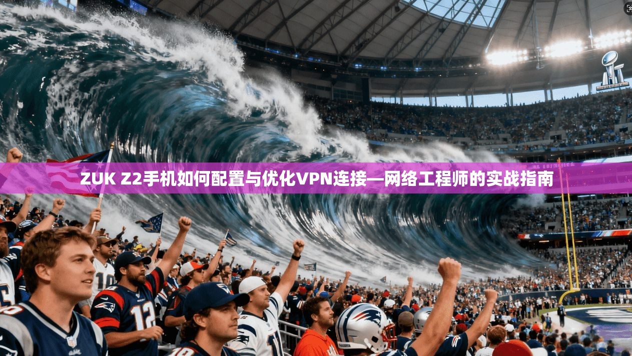 ZUK Z2手机如何配置与优化VPN连接—网络工程师的实战指南