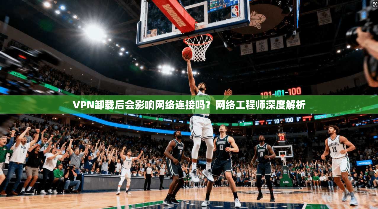 VPN卸载后会影响网络连接吗？网络工程师深度解析